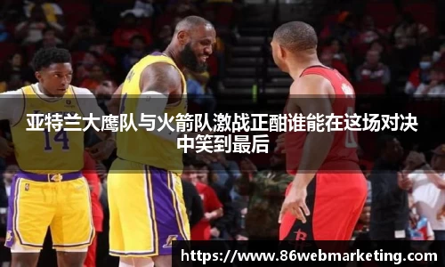 亚特兰大鹰队与火箭队激战正酣谁能在这场对决中笑到最后